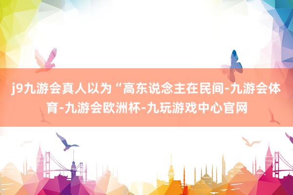 j9九游会真人以为“高东说念主在民间-九游会体育-九游会欧洲杯-九玩游戏中心官网