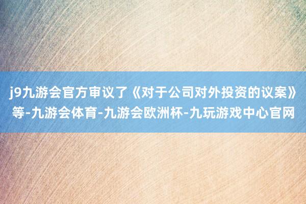 j9九游会官方审议了《对于公司对外投资的议案》等-九游会体育-九游会欧洲杯-九玩游戏中心官网