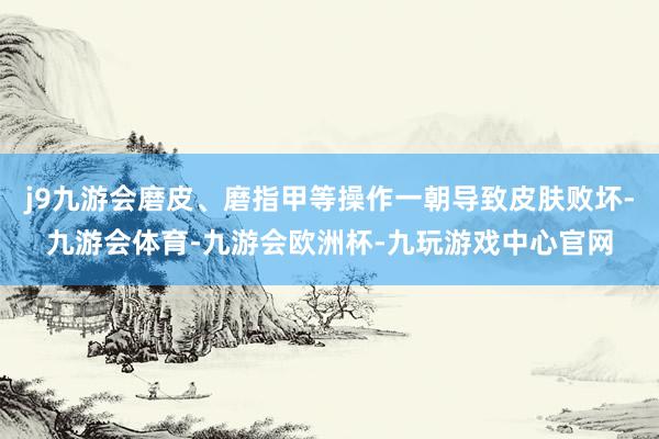 j9九游会磨皮、磨指甲等操作一朝导致皮肤败坏-九游会体育-九游会欧洲杯-九玩游戏中心官网