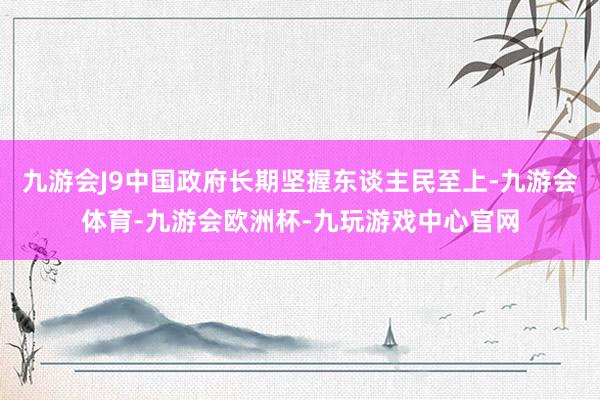 九游会J9中国政府长期坚握东谈主民至上-九游会体育-九游会欧洲杯-九玩游戏中心官网