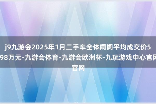 j9九游会2025年1月二手车全体阛阓平均成交价5.98万元-九游会体育-九游会欧洲杯-九玩游戏中心官网