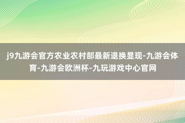 j9九游会官方农业农村部最新退换显现-九游会体育-九游会欧洲杯-九玩游戏中心官网