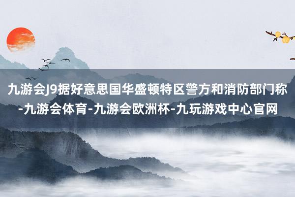 九游会J9据好意思国华盛顿特区警方和消防部门称-九游会体育-九游会欧洲杯-九玩游戏中心官网