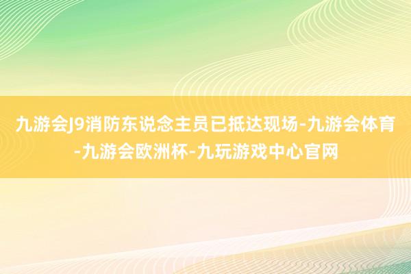 九游会J9消防东说念主员已抵达现场-九游会体育-九游会欧洲杯-九玩游戏中心官网