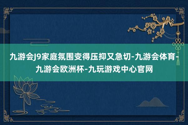 九游会J9家庭氛围变得压抑又急切-九游会体育-九游会欧洲杯-九玩游戏中心官网