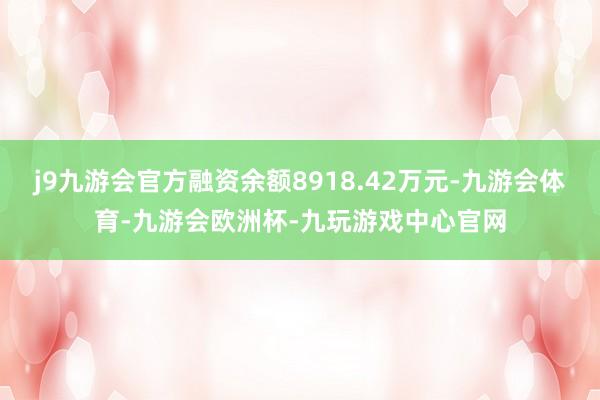 j9九游会官方融资余额8918.42万元-九游会体育-九游会欧洲杯-九玩游戏中心官网