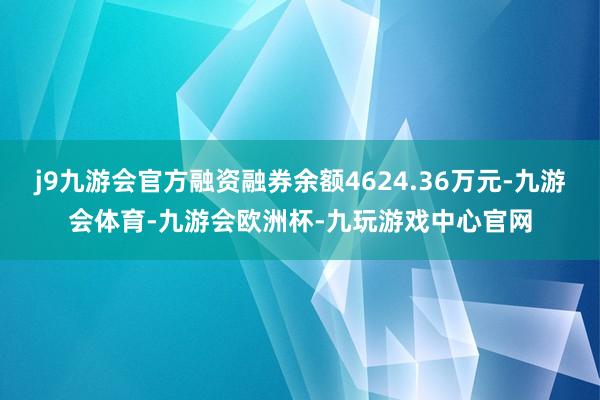 j9九游会官方融资融券余额4624.36万元-九游会体育-九游会欧洲杯-九玩游戏中心官网