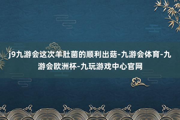 j9九游会这次羊肚菌的顺利出菇-九游会体育-九游会欧洲杯-九玩游戏中心官网