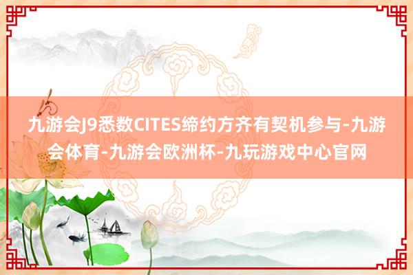 九游会J9悉数CITES缔约方齐有契机参与-九游会体育-九游会欧洲杯-九玩游戏中心官网