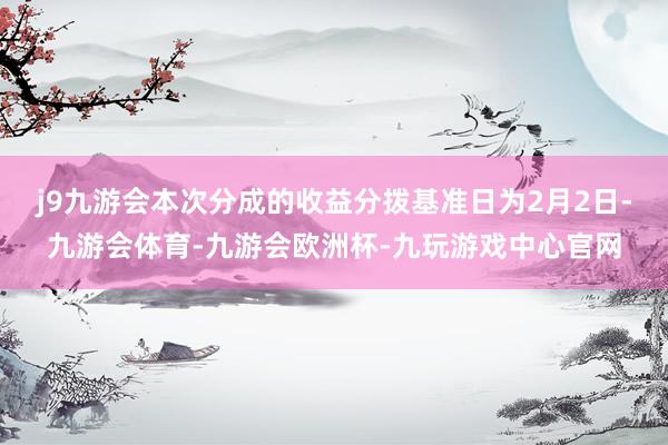 j9九游会本次分成的收益分拨基准日为2月2日-九游会体育-九游会欧洲杯-九玩游戏中心官网