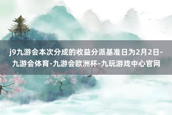 j9九游会本次分成的收益分派基准日为2月2日-九游会体育-九游会欧洲杯-九玩游戏中心官网