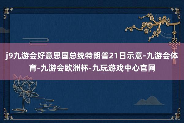 j9九游会好意思国总统特朗普21日示意-九游会体育-九游会欧洲杯-九玩游戏中心官网