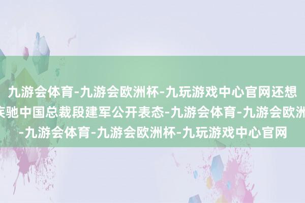 九游会体育-九游会欧洲杯-九玩游戏中心官网还想定例则伸开剩余79%疾驰中国总裁段建军公开表态-九游会体育-九游会欧洲杯-九玩游戏中心官网