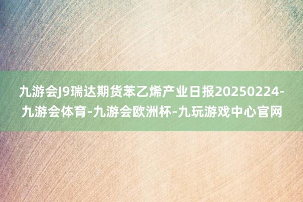 九游会J9瑞达期货苯乙烯产业日报20250224-九游会体育-九游会欧洲杯-九玩游戏中心官网