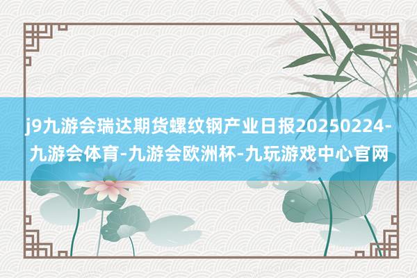 j9九游会瑞达期货螺纹钢产业日报20250224-九游会体育-九游会欧洲杯-九玩游戏中心官网