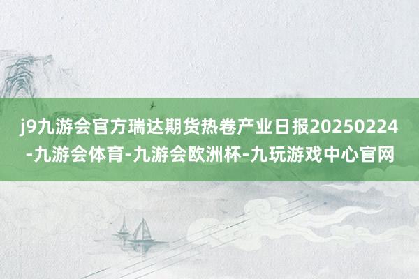 j9九游会官方瑞达期货热卷产业日报20250224-九游会体育-九游会欧洲杯-九玩游戏中心官网