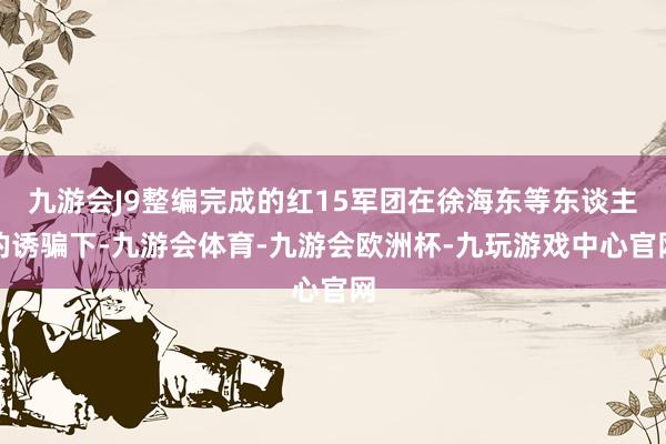 九游会J9整编完成的红15军团在徐海东等东谈主的诱骗下-九游会体育-九游会欧洲杯-九玩游戏中心官网