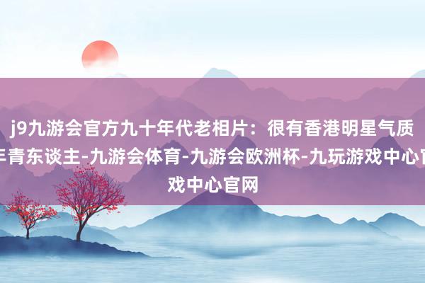 j9九游会官方九十年代老相片：很有香港明星气质的年青东谈主-九游会体育-九游会欧洲杯-九玩游戏中心官网