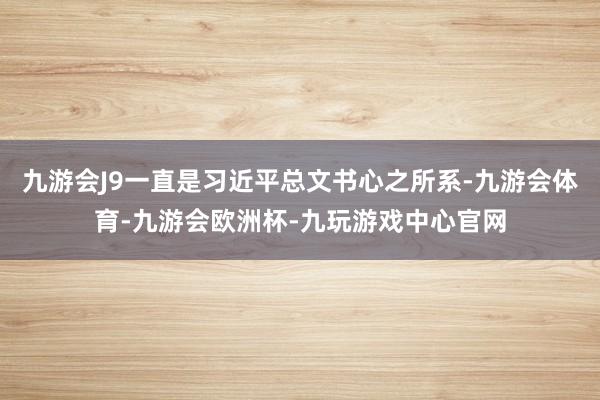 九游会J9一直是习近平总文书心之所系-九游会体育-九游会欧洲杯-九玩游戏中心官网